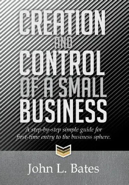 Creation and Control of a Small Business: A Step-By-Step Simple Guide for First-Time Entry to the Business Sphere. by John L. Bates