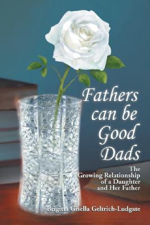Fathers Can Be Good Dads: The Growing Relationship of a Daughter and Her Father by Brigitta Gisella Geltrich-Ludgate