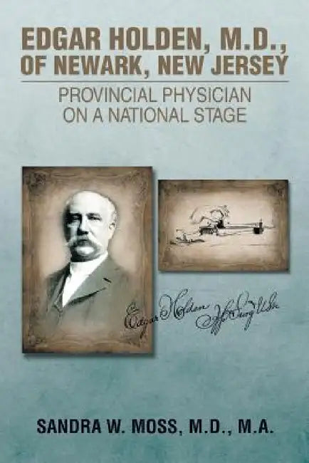 Edgar Holden, M.D. of Newark, New Jersey: Provincial Physician on a National Stage by M. D. M. a. Sandra W. Moss