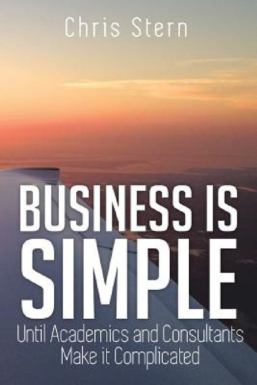 Business Is Simple: Until Academics and Consultants Make It Complicated by Chris Stern