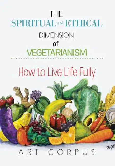 The Spiritual and Ethical Dimension of Vegetarianism: How to Live Life Fully by Art Corpus