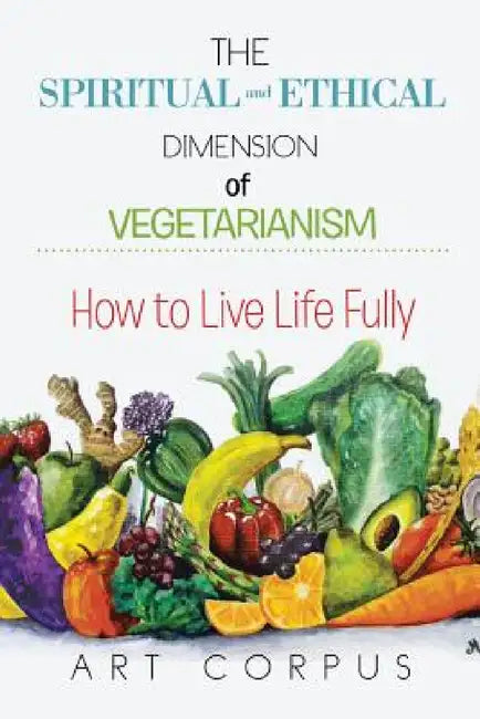The Spiritual and Ethical Dimension of Vegetarianism: How to Live Life Fully by Art Corpus