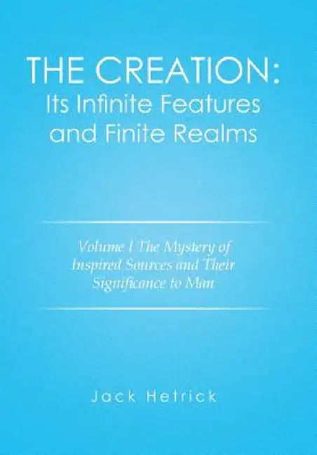 The Creation: Its Infinite Features and Finite Realms Volume I: The Mystery of Inspired Sources and Their Significance to Man by Jack Hetrick