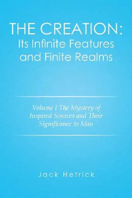 The Creation: Its Infinite Features and Finite Realms Volume I: The Mystery of Inspired Sources and Their Significance to Man by Jack Hetrick