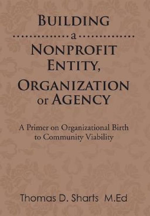 Building a Nonprofit Entity, Organization or Agency: A Primer on Organizational Birth to Community Viability by Thomas D. Sharts
