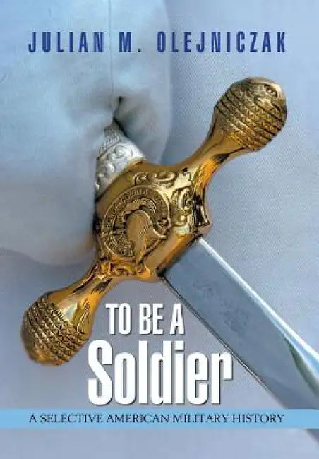 To Be A Soldier: A Selective American Military History by Julian M. Olejniczak