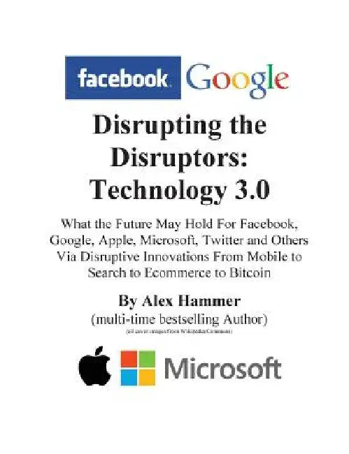 Disrupting the Disruptors: Technology 3.0: What the Future May Hold For Facebook, Google, Amazon, Apple, Microsoft, Twitter and Others Via Disrup by Alex Hammer