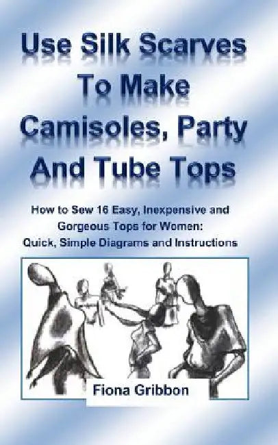 Use Silk Scarves to Make Camisoles, Party and Tube Tops: How to Sew 16 Easy, Inexpensive and Gorgeous Tops for Women from Quick, Simple Diagrams and I by Fiona Gribbon