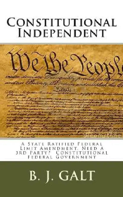 Constitutional Independent: A State Ratified Federal Limit Amendment, Need A 3rd Party? Constitutional Federal Government by B. J. Galt