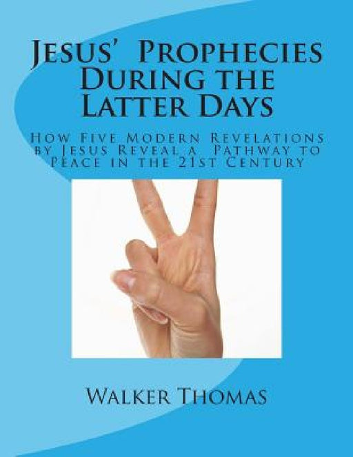 Jesus' Prophecies During the Latter Days: How Five Modern Revelations by Jesus Reveal a Pathway to Peace in the 21st Century by Walker Thomas