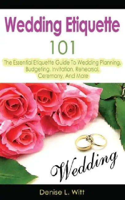 Wedding Etiquette 101: The Essential Etiquette Guide To Wedding Planning, Budgeting, Invitation, Rehearsal, Ceremony, And More by Denise L. Witt