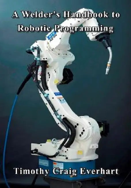 A Welder's Handbook to Robotic Programming by Timothy Craig Everhart