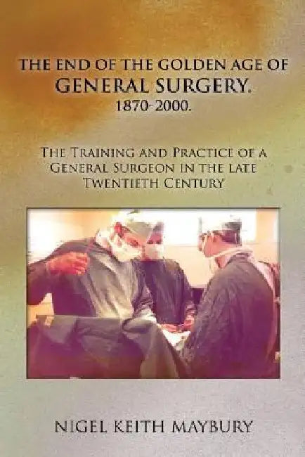 The End of the Golden age of General Surgery. 1870-2000. The Training and Practice of a General Surgeon in the late Twentieth Century by Nigel Keith Maybury