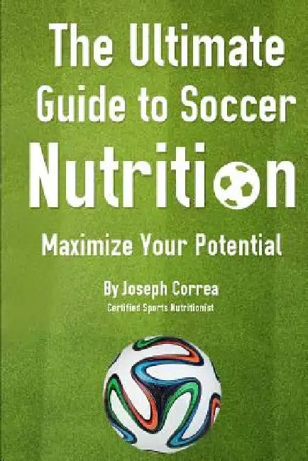 The Ultimate Guide to Soccer Nutrition: Maximize Your Potential by J Correa(certified Sports Nutritionist)