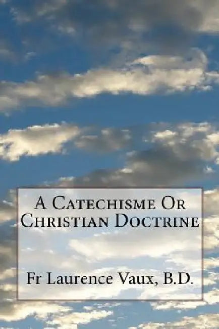 A Catechisme Or Christian Doctrine by Laurence Vaux B. D.
