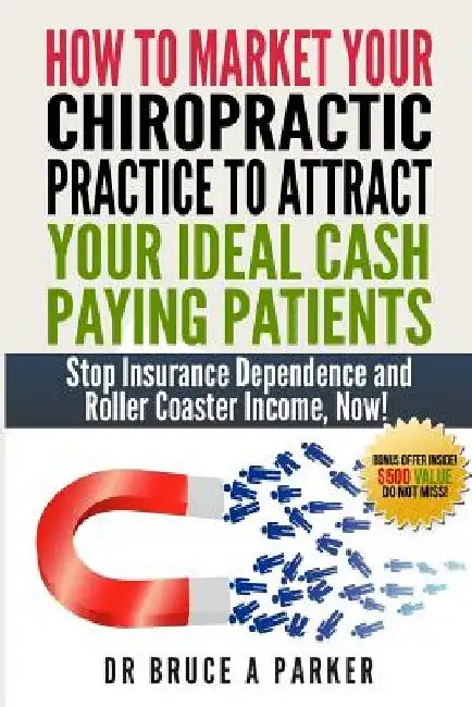 How To Market Your Chiropractic Practice To Attract Your Ideal Cash Paying Patients: Stop Insurance Dependence and Roller Coaster Income Now by Bruce a. Parker DC