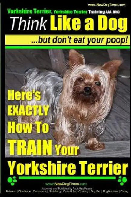 Yorshire Terrier, Yorshire Terrier Training AAA AKC: Think Like a Dog, But Don't Eat Your Poop!: Here's EXACTLY How To Train Your Yorshire Terrier by Paul Allen Pearce