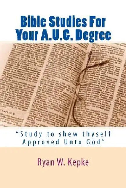 Bible Studies For Your A.U.G. Degree: "Study to shew thyself Approved Unto God" by Ryan W. Kepke