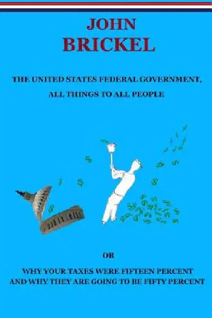The United States Federal Government, All Things to All People: Or Why Your Taxes Were Fifteen Percent and Why They are Going to be Fifty Percent by John Brickel