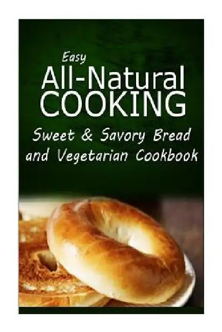 Easy All-Natural Cooking - Sweet & Savory Breads and Vegetarian Cookbook: Easy Healthy Recipes Made With Natural Ingredients by Easy All-Natural Cooking
