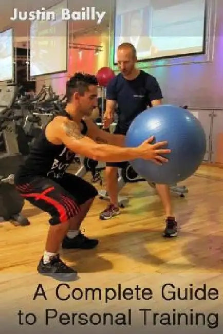 A Complete Guide to Personal Training: A comprehensive guide to personal training, brought to you by the trainer of trainers by Justin Bailly