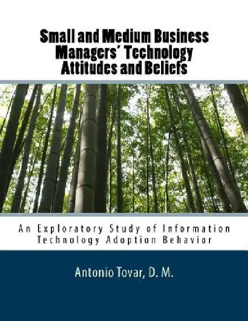 Small and Medium Business Managers' Technology Attitudes and Beliefs: An Exploratory Study of Information Technology Adoption Behavior by Antonio Tovar