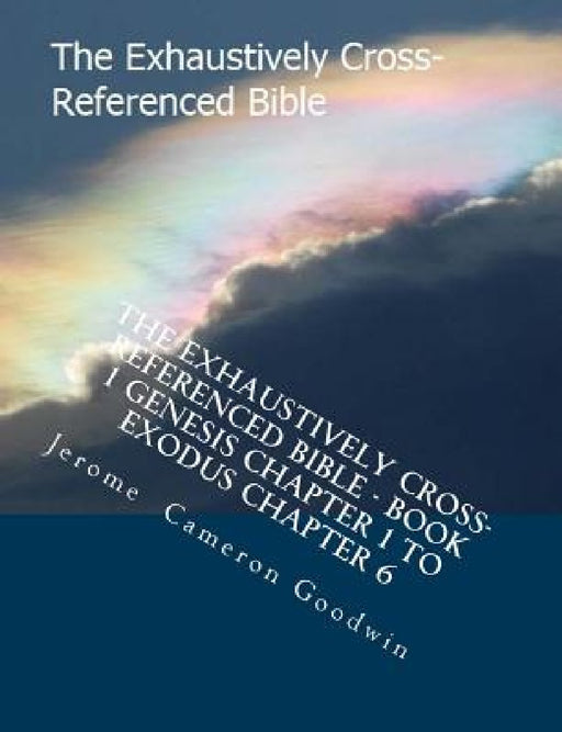 The Exhaustively Cross-Referenced Bible - Book 1 Genesis Chapter 1 to Exodus Chapter 6: Book 1 Genesis Chapter 1 to Exodus Chapter 6 by Jerome Cameron Goodwin