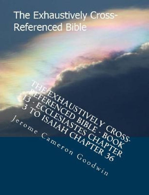 The Exhaustively Cross-Referenced Bible - Book 13 - Ecclesiastes Chapter 3 To Isaiah Chapter 36: The Exhaustively Cross-Referenced Bible Series by Jerome Cameron Goodwin