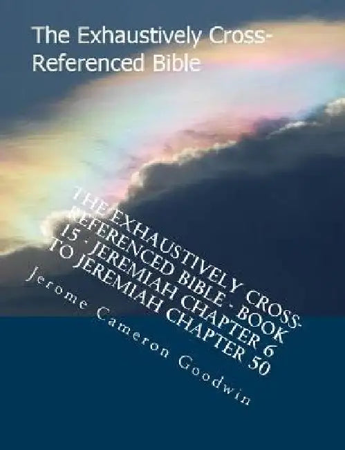 The Exhaustively Cross-Referenced Bible - Book 15 - Jeremiah Chapter 6 To Jeremiah Chapter 50: The Exhaustively Cross-Referenced Bible Series by Jerome Cameron Goodwin