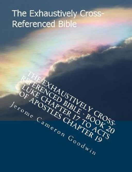 The Exhaustively Cross-Referenced Bible - Book 20 - Luke Chapter 17 To Acts Of Apostles Chapter 19: The Exhaustively Cross-Referenced Bible Series by Jerome Cameron Goodwin