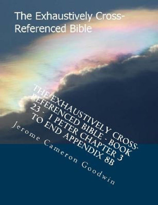 The Exhaustively Cross-Referenced Bible - Book 23 - 1 Peter Chapter 3 To End Appendix 8B: The Exhaustively Cross-Referenced Bible Series by Jerome Cameron Goodwin
