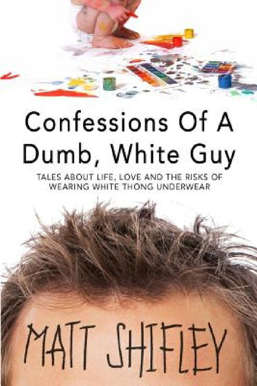 Confessions of a Dumb, White Guy: Tales about Life, Love and the Risks of Wearing White Thong Underwear by Matt Shifley