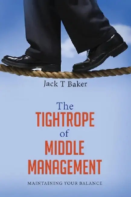 The Tightrope of Middle Management: Maintaining Your Balance by Jack T. Baker
