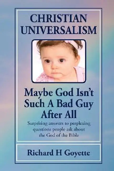 Christian Universalism, Maybe God Isn't Such A Bad Guy After All: Surprising answers to perplexing questions people ask about the God of the Bible by Richard Harold Goyette