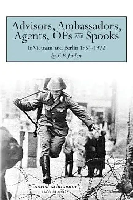 Advisors, Ambassadors, Agents, OPs & Spooks: In Vietnam and Berlin 1954 - 1972 by C. B. Jordan