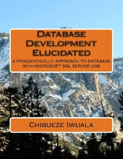 Database Development Elucidated: A PRAGMATICALLY APPROACH TO DATABASE With MICROSOFT SQL SERVER 2008 by Iwuala Chibueze