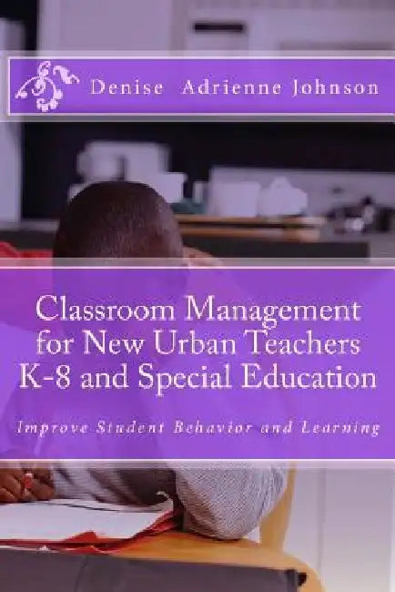 Classroom Management for New Urban Teachers K-8 and Special Education: Improve Student Behavior and Learning by Denise Adrienne Johnson M. Ed