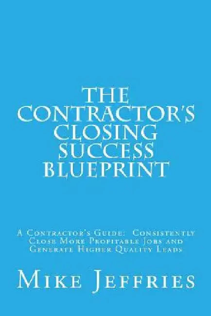 The Contractor's Closing Success Blueprint: A Contractor's Guide: Consistently Close More Profitable Jobs and Generate Higher Quality Leads by Mike Jeffries