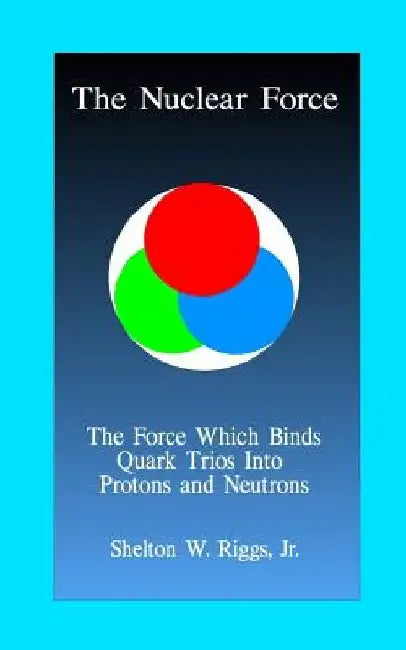 The Nuclear Force: The Force Which Binds Quarks Into Protons and Neutrons by Jr. Shelton W. Riggs