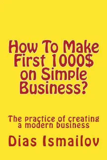 How To Make First 1000 $ on Simple Business?: The practice of creating a modern business by Dias Nurlanovich Ismailov