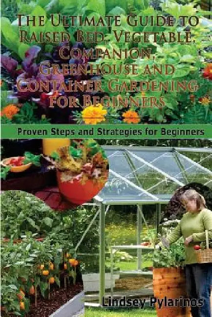 The Ultimate Guide To Raised Bed, Vegetable, Companion, Greenhouse And Container Gardening For Beginners: Proven Steps and Strategies for Beginners by Lindsey Pylarinos