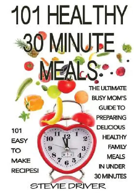 101 Healthy 30 Minute Meals: 101 Easy to Make Recipes: The ultimate Busy Mom's guide to preparing delicious healthy family meals in under 30 minute by Stevie Driver