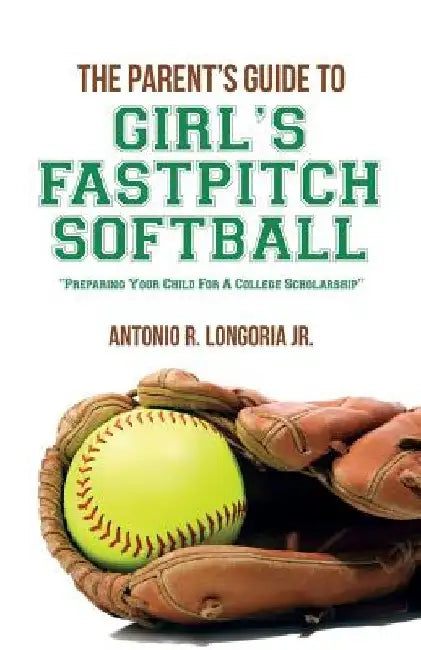 The Parent's Guide to Girl's Fastpitch Softball: Preparing Your Child For A College Scholarship by Antonio R. Longoria Jr
