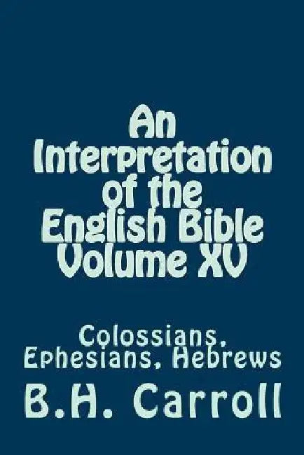 An Interpretation of the English Bible Volume XV: Colossians, Ephesians, Hebrews by B. H. Carroll