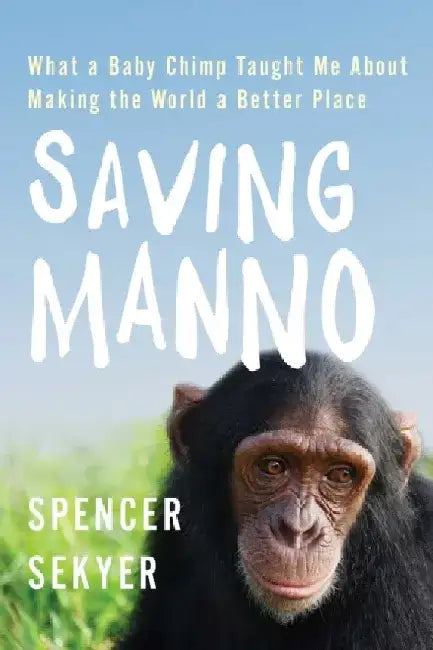 Saving Manno: What a Baby Chimp Taught Me about Making the World a Better Place by Spencer Sekyer