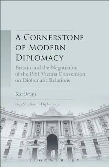 A Cornerstone of Modern Diplomacy: Britain and the Negotiation of the 1961 Vienna Convention on Diplomatic Relations by Kai Bruns