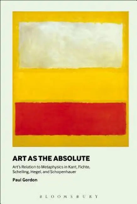 Art as the Absolute: Art's Relation to Metaphysics in Kant, Fichte, Schelling, Hegel, and Schopenhauer by Paul Gordon
