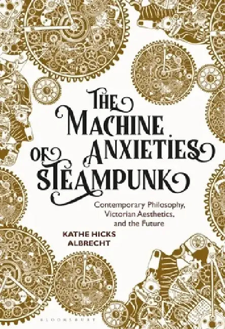 The Machine Anxieties of Steampunk: Contemporary Philosophy, Victorian Aesthetics, and the Future by Kathe Hicks Albrecht