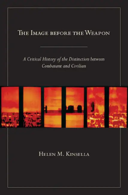 The Image Before the Weapon: A Critical History of the Distinction Between Combatant and Civilian by Helen M. Kinsella