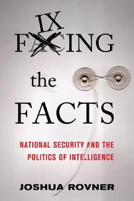 Fixing the Facts: National Security and the Politics of Intelligence by Joshua Rovner